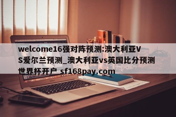 welcome16强对阵预测:澳大利亚VS爱尔兰预测_澳大利亚vs英国比分预测 世界杯开户 sf168pay.com