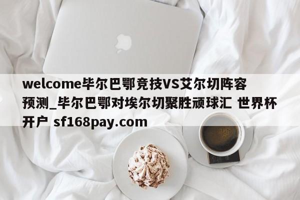 welcome毕尔巴鄂竞技VS艾尔切阵容预测_毕尔巴鄂对埃尔切聚胜顽球汇 世界杯开户 sf168pay.com