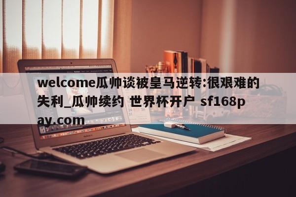 welcome瓜帅谈被皇马逆转:很艰难的失利_瓜帅续约 世界杯开户 sf168pay.com