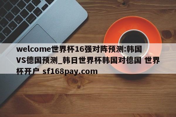welcome世界杯16强对阵预测:韩国VS德国预测_韩日世界杯韩国对德国 世界杯开户 sf168pay.com