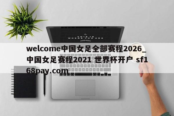 welcome中国女足全部赛程2026_中国女足赛程2021 世界杯开户 sf168pay.com