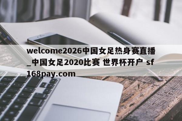 welcome2026中国女足热身赛直播_中国女足2020比赛 世界杯开户 sf168pay.com