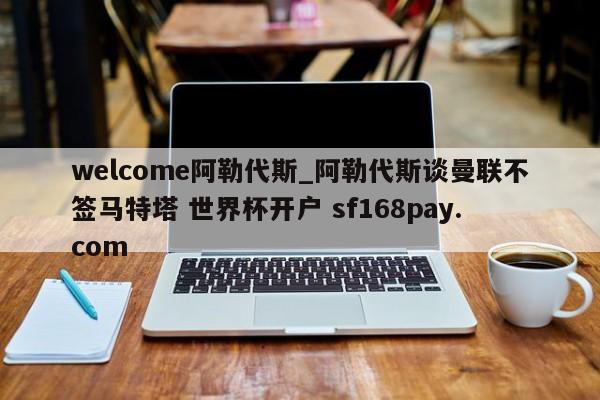 welcome阿勒代斯_阿勒代斯谈曼联不签马特塔 世界杯开户 sf168pay.com