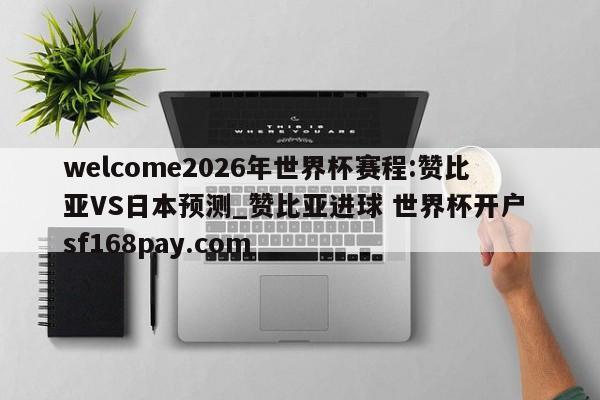 welcome2026年世界杯赛程:赞比亚VS日本预测_赞比亚进球 世界杯开户 sf168pay.com