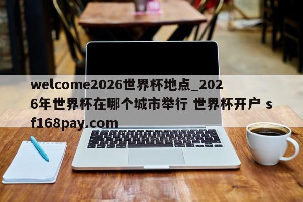 welcome2026世界杯地点_2026年世界杯在哪个城市举行 世界杯开户 sf168pay.com