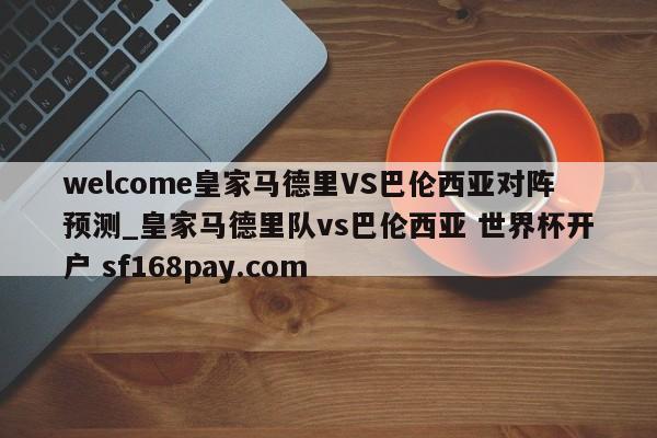 welcome皇家马德里VS巴伦西亚对阵预测_皇家马德里队vs巴伦西亚 世界杯开户 sf168pay.com