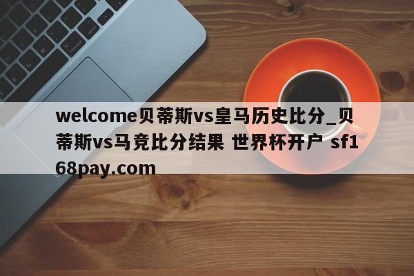 welcome贝蒂斯vs皇马历史比分_贝蒂斯vs马竞比分结果 世界杯开户 sf168pay.com