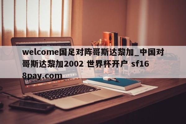 welcome国足对阵哥斯达黎加_中国对哥斯达黎加2002 世界杯开户 sf168pay.com