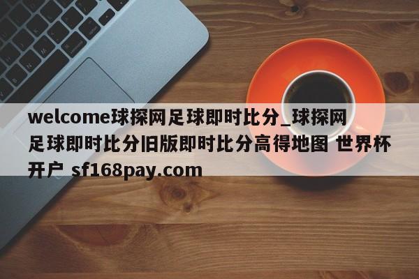 welcome球探网足球即时比分_球探网足球即时比分旧版即时比分高得地图 世界杯开户 sf168pay.com