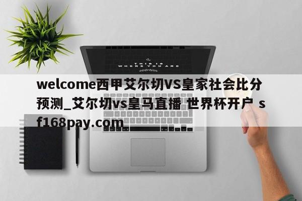 welcome西甲艾尔切VS皇家社会比分预测_艾尔切vs皇马直播 世界杯开户 sf168pay.com