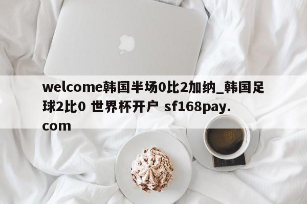 welcome韩国半场0比2加纳_韩国足球2比0 世界杯开户 sf168pay.com