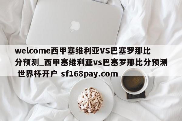 welcome西甲塞维利亚VS巴塞罗那比分预测_西甲塞维利亚vs巴塞罗那比分预测 世界杯开户 sf168pay.com